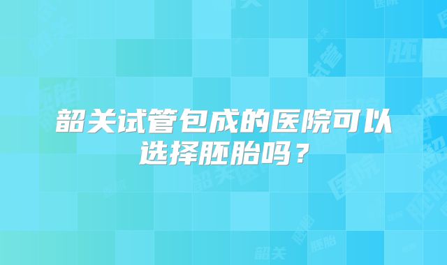 韶关试管包成的医院可以选择胚胎吗？