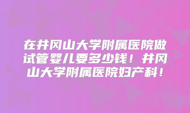 在井冈山大学附属医院做试管婴儿要多少钱！井冈山大学附属医院妇产科！