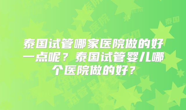 泰国试管哪家医院做的好一点呢？泰国试管婴儿哪个医院做的好？