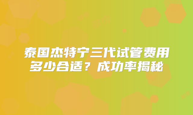 泰国杰特宁三代试管费用多少合适？成功率揭秘