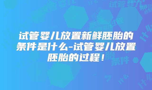 试管婴儿放置新鲜胚胎的条件是什么-试管婴儿放置胚胎的过程！