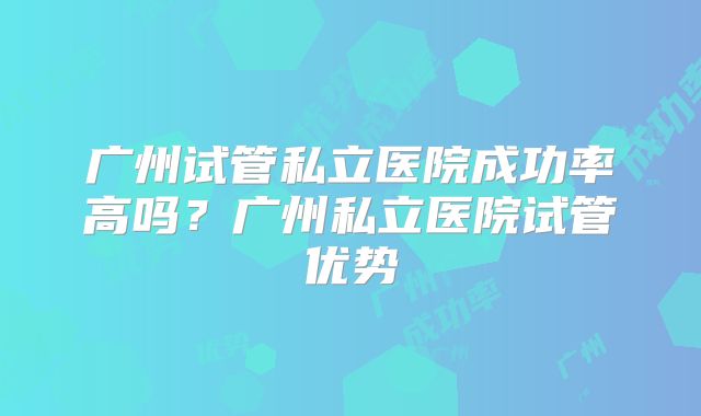 广州试管私立医院成功率高吗？广州私立医院试管优势