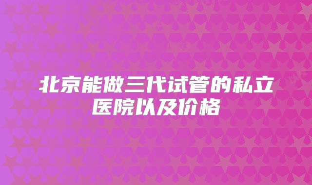 北京能做三代试管的私立医院以及价格