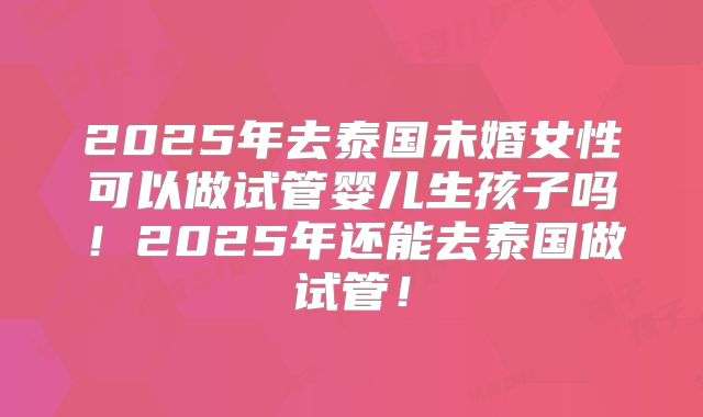2025年去泰国未婚女性可以做试管婴儿生孩子吗！2025年还能去泰国做试管！