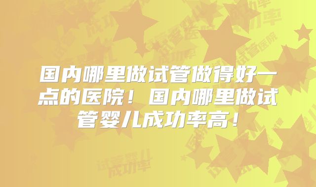 国内哪里做试管做得好一点的医院!国内哪里做试管婴儿成功率高!