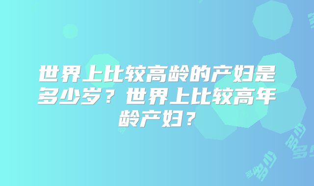 世界上比较高龄的产妇是多少岁？世界上比较高年龄产妇？