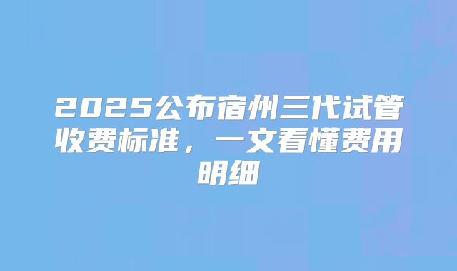 2025公布宿州三代试管收费标准,一文看懂费用明细