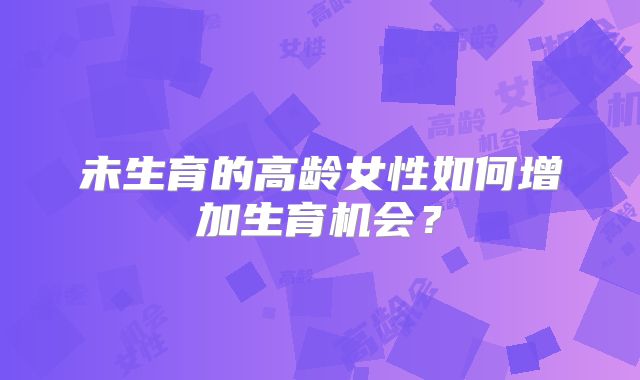 未生育的高龄女性如何增加生育机会?