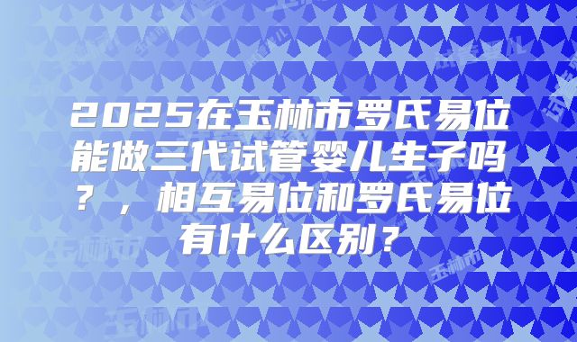 2025在玉林市罗氏易位能做三代试管婴儿生子吗?,相互易位和罗氏易位有什么区别?