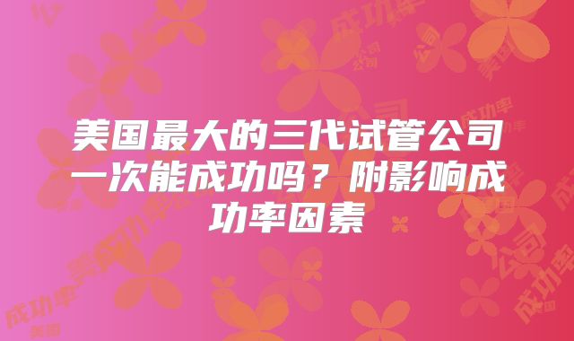 美国最大的三代试管公司一次能成功吗?附影响成功率因素