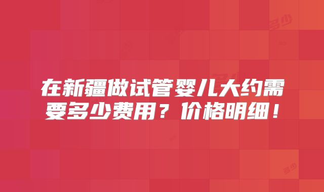在新疆做试管婴儿大约需要多少费用？价格明细！