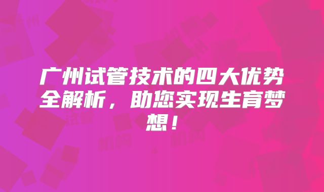 广州试管技术的四大优势全解析,助您实现生育梦想!