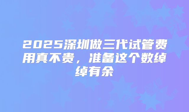 2025深圳做三代试管费用真不贵，准备这个数绰绰有余