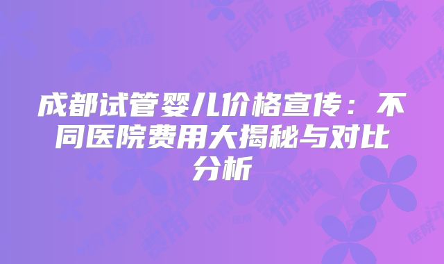 成都试管婴儿价格宣传：不同医院费用大揭秘与对比分析