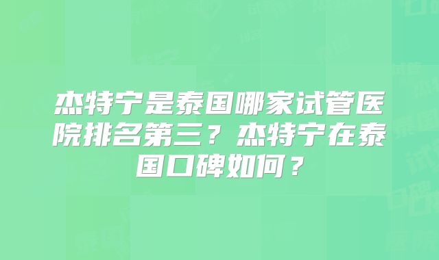 杰特宁是泰国哪家试管医院排名第三？杰特宁在泰国口碑如何？