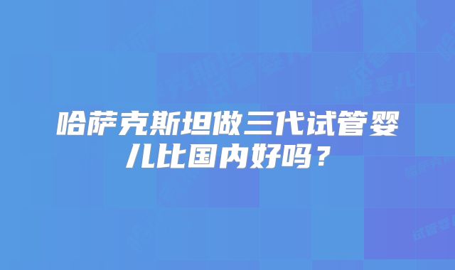 哈萨克斯坦做三代试管婴儿比国内好吗？