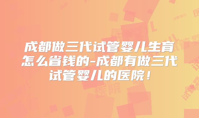 成都做三代试管婴儿生育怎么省钱的-成都有做三代试管婴儿的医院！