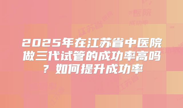 2025年在江苏省中医院做三代试管的成功率高吗?如何提升成功率