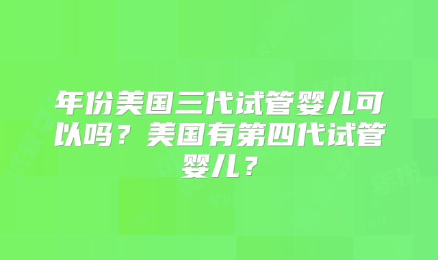 年份美国三代试管婴儿可以吗？美国有第四代试管婴儿？