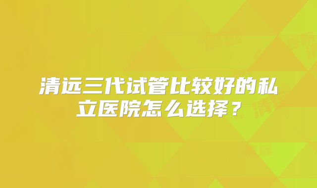 清远三代试管比较好的私立医院怎么选择?