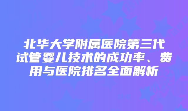 北华大学附属医院第三代试管婴儿技术的成功率、费用与医院排名全面解析