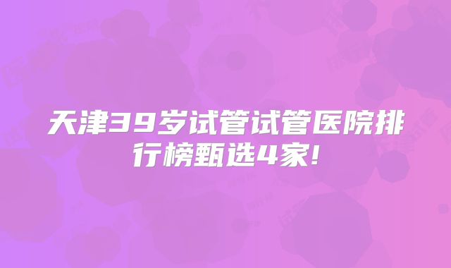 天津39岁试管试管医院排行榜甄选4家!