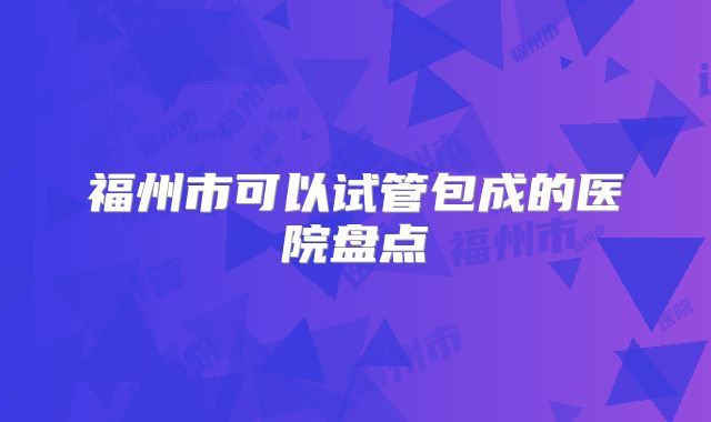 福州市可以试管包成的医院盘点