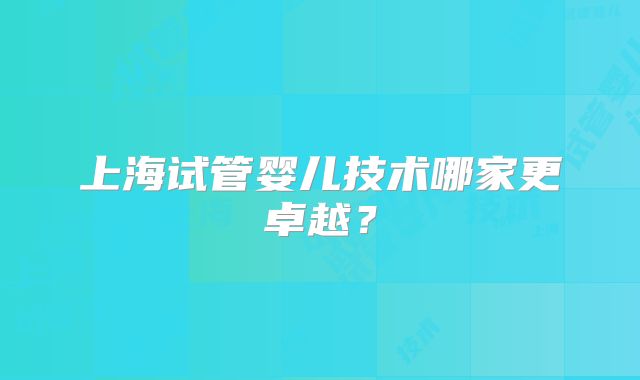 上海试管婴儿技术哪家更卓越？