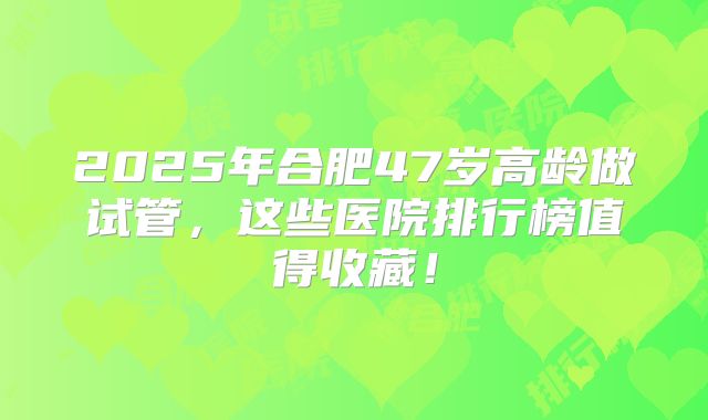 2025年合肥47岁高龄做试管，这些医院排行榜值得收藏！
