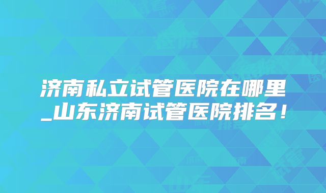 济南私立试管医院在哪里_山东济南试管医院排名！