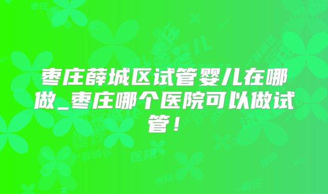 枣庄薛城区试管婴儿在哪做_枣庄哪个医院可以做试管!