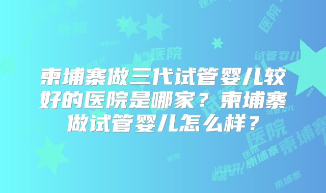 柬埔寨做三代试管婴儿较好的医院是哪家？柬埔寨做试管婴儿怎么样？