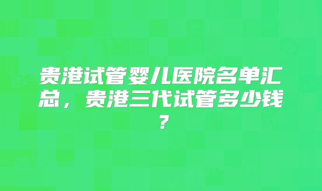 贵港试管婴儿医院名单汇总,贵港三代试管多少钱?
