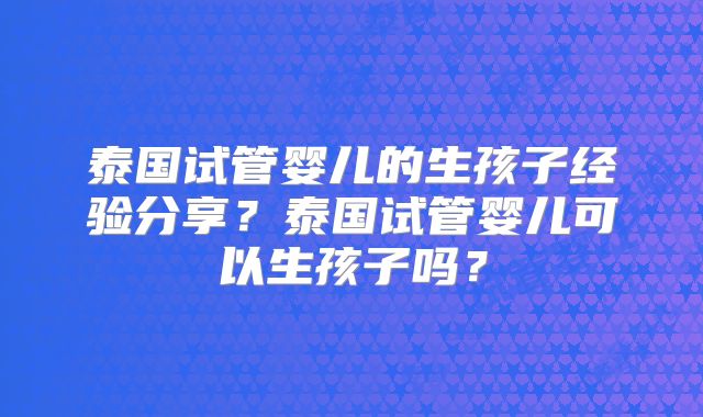 泰国试管婴儿的生孩子经验分享?泰国试管婴儿可以生孩子吗?