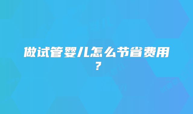 做试管婴儿怎么节省费用？