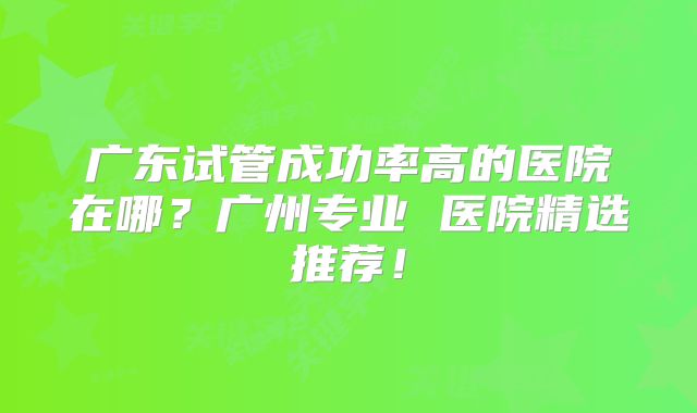 广东试管成功率高的医院在哪？广州专业 医院精选推荐！