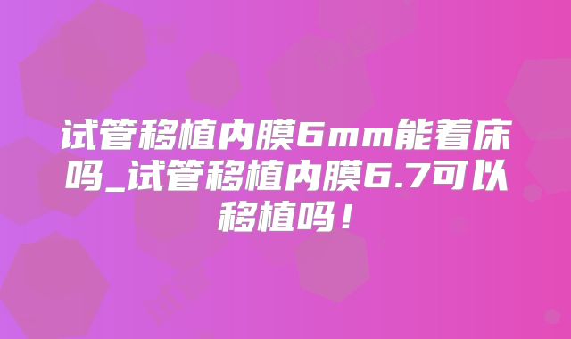 试管移植内膜6mm能着床吗_试管移植内膜6.7可以移植吗！