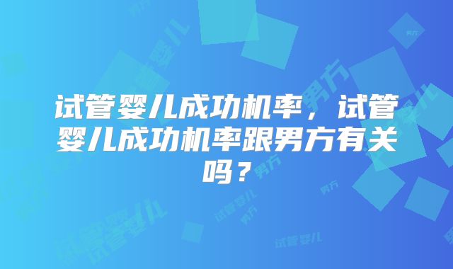试管婴儿成功机率，试管婴儿成功机率跟男方有关吗？