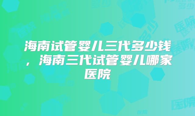 海南试管婴儿三代多少钱，海南三代试管婴儿哪家医院