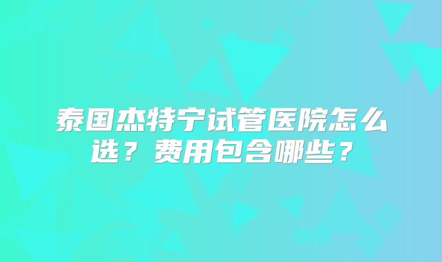 泰国杰特宁试管医院怎么选?费用包含哪些?