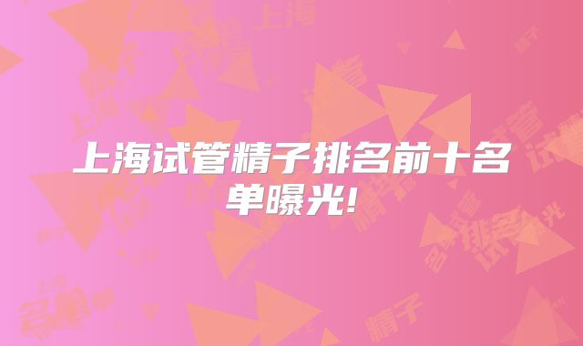上海试管精子排名前十名单曝光!