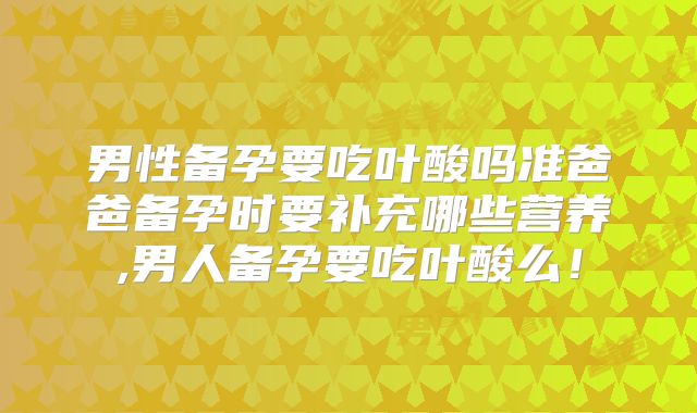 男性备孕要吃叶酸吗准爸爸备孕时要补充哪些营养,男人备孕要吃叶酸么!
