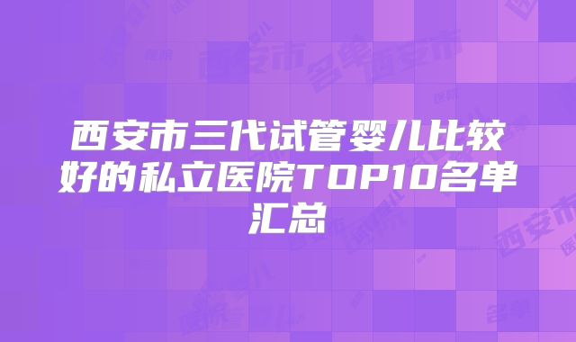 西安市三代试管婴儿比较好的私立医院TOP10名单汇总