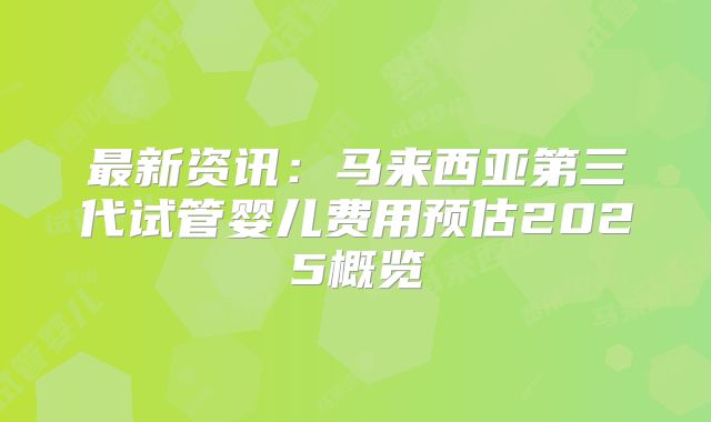 最新资讯：马来西亚第三代试管婴儿费用预估2025概览