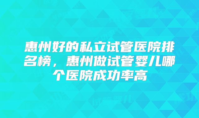 惠州好的私立试管医院排名榜，惠州做试管婴儿哪个医院成功率高