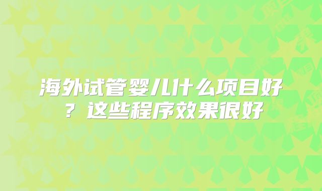 海外试管婴儿什么项目好?这些程序效果很好