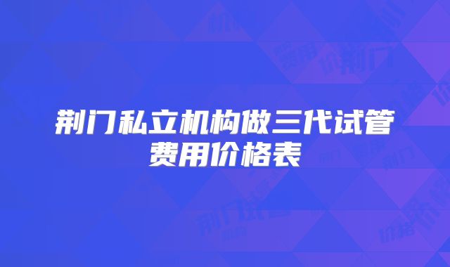荆门私立机构做三代试管费用价格表