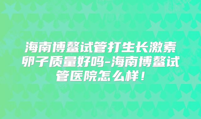 海南博鳌试管打生长激素卵子质量好吗-海南博鳌试管医院怎么样!