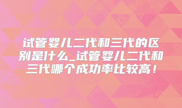 试管婴儿二代和三代的区别是什么_试管婴儿二代和三代哪个成功率比较高!