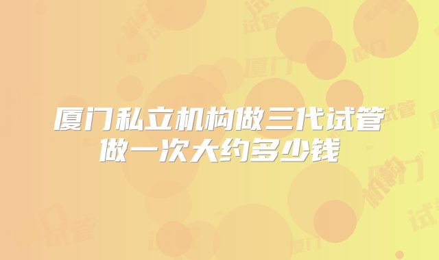 厦门私立机构做三代试管做一次大约多少钱